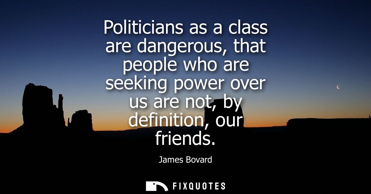 Politicians as a class are dangerous, that people who are seeking power over us are not, by definition, our friends