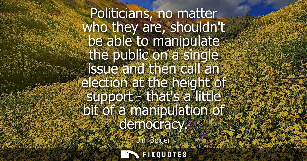 Politicians, no matter who they are, shouldnt be able to manipulate the public on a single issue and then call an electi