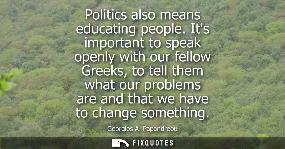 Politics also means educating people. Its important to speak openly with our fellow Greeks, to tell them what our proble