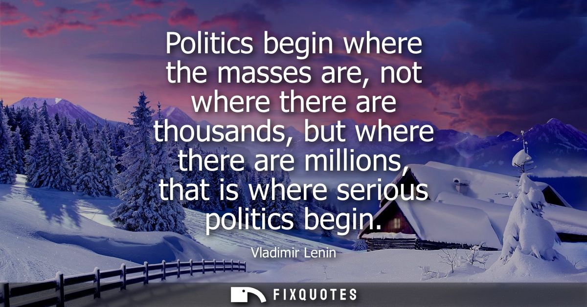 Politics begin where the masses are, not where there are thousands, but where there are millions, that is where serious 