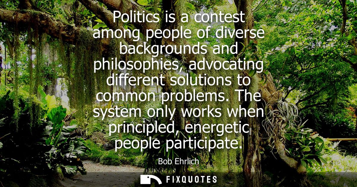 Politics is a contest among people of diverse backgrounds and philosophies, advocating different solutions to common pro