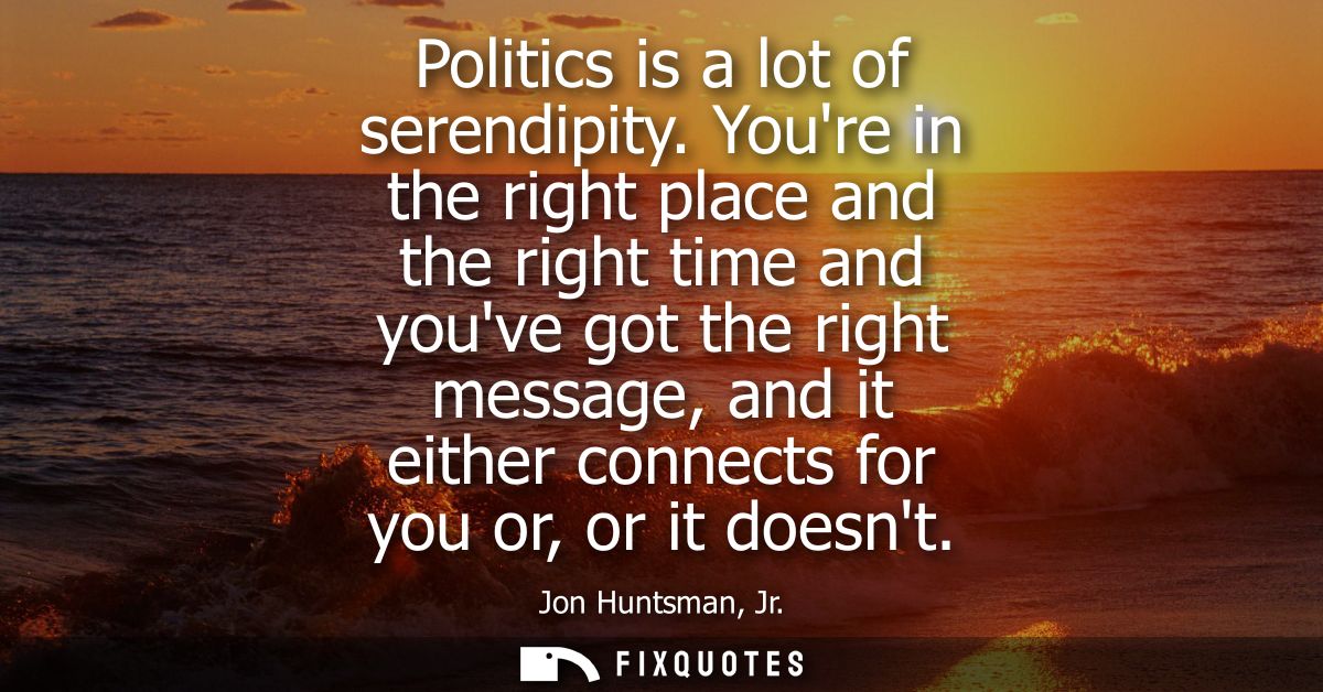 Politics is a lot of serendipity. Youre in the right place and the right time and youve got the right message, and it ei