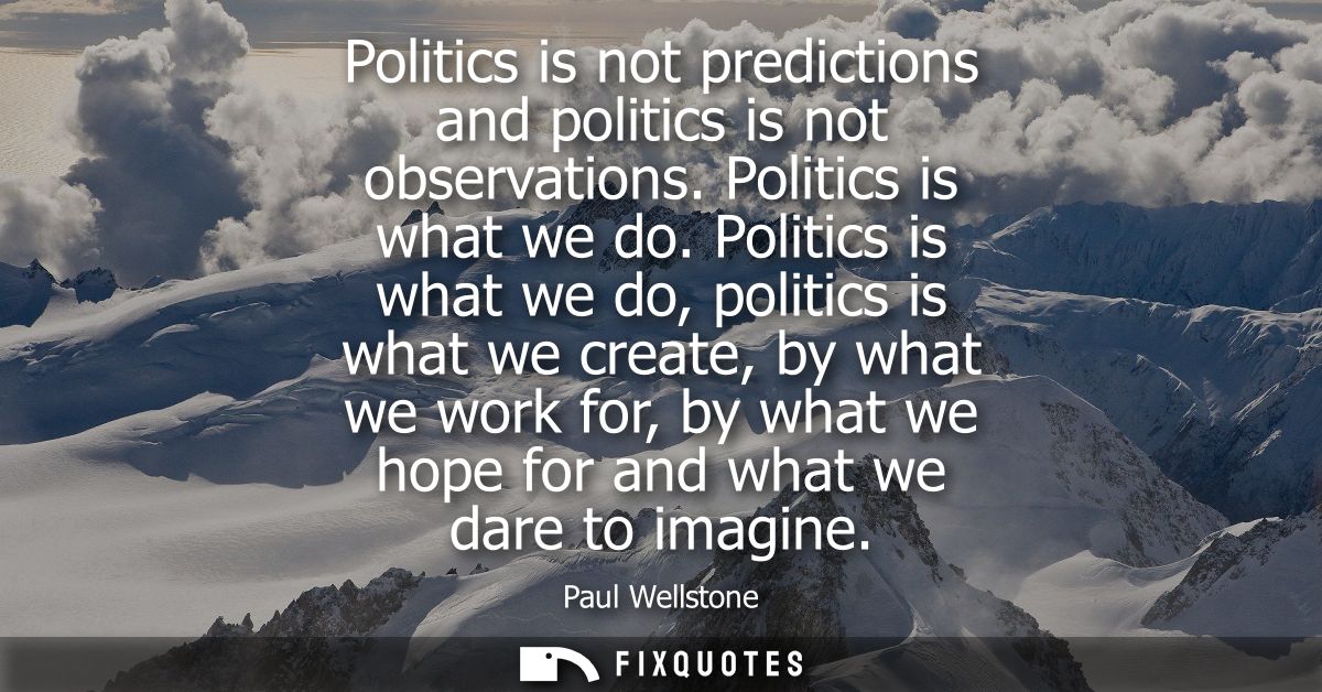 Politics is not predictions and politics is not observations. Politics is what we do. Politics is what we do, politics i