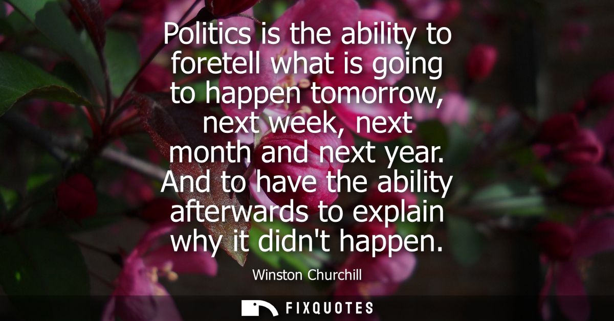 Politics is the ability to foretell what is going to happen tomorrow, next week, next month and next year.