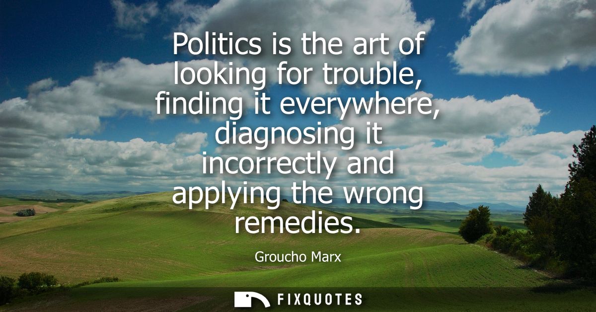 Politics is the art of looking for trouble, finding it everywhere, diagnosing it incorrectly and applying the wrong reme