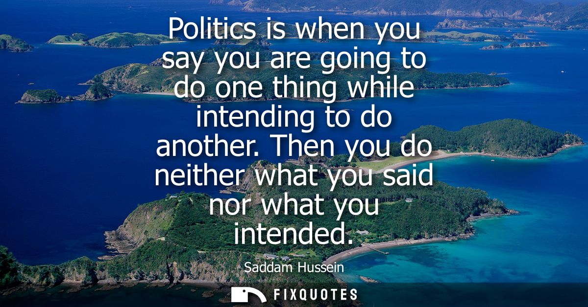 Politics is when you say you are going to do one thing while intending to do another. Then you do neither what you said 