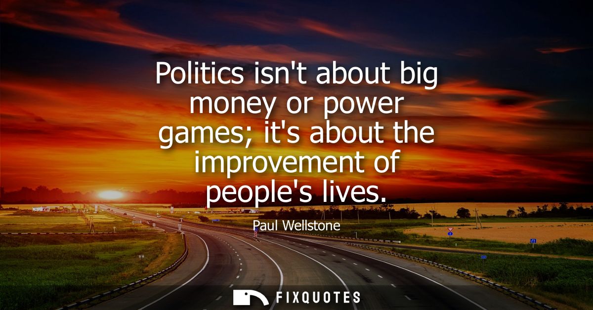 Politics isnt about big money or power games its about the improvement of peoples lives