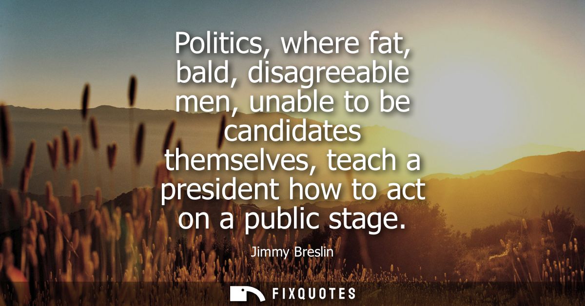 Politics, where fat, bald, disagreeable men, unable to be candidates themselves, teach a president how to act on a publi