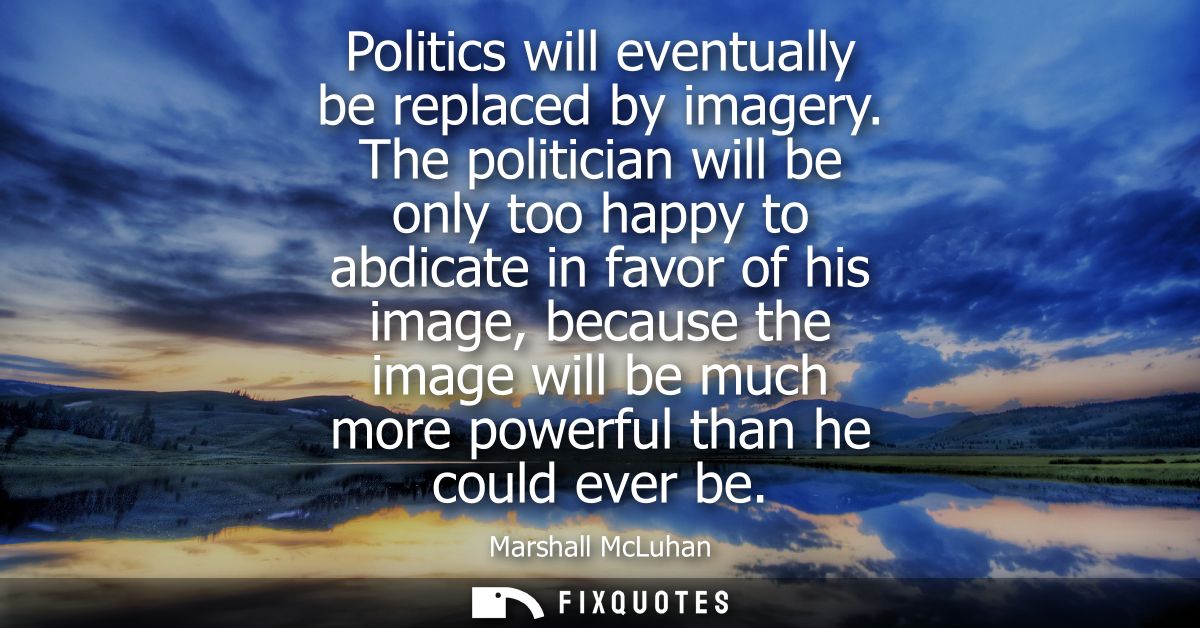 Politics will eventually be replaced by imagery. The politician will be only too happy to abdicate in favor of his image