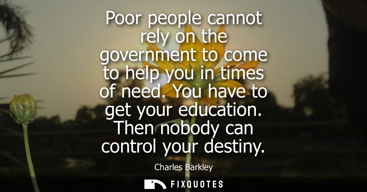 Poor people cannot rely on the government to come to help you in times of need. You have to get your education. Then nob