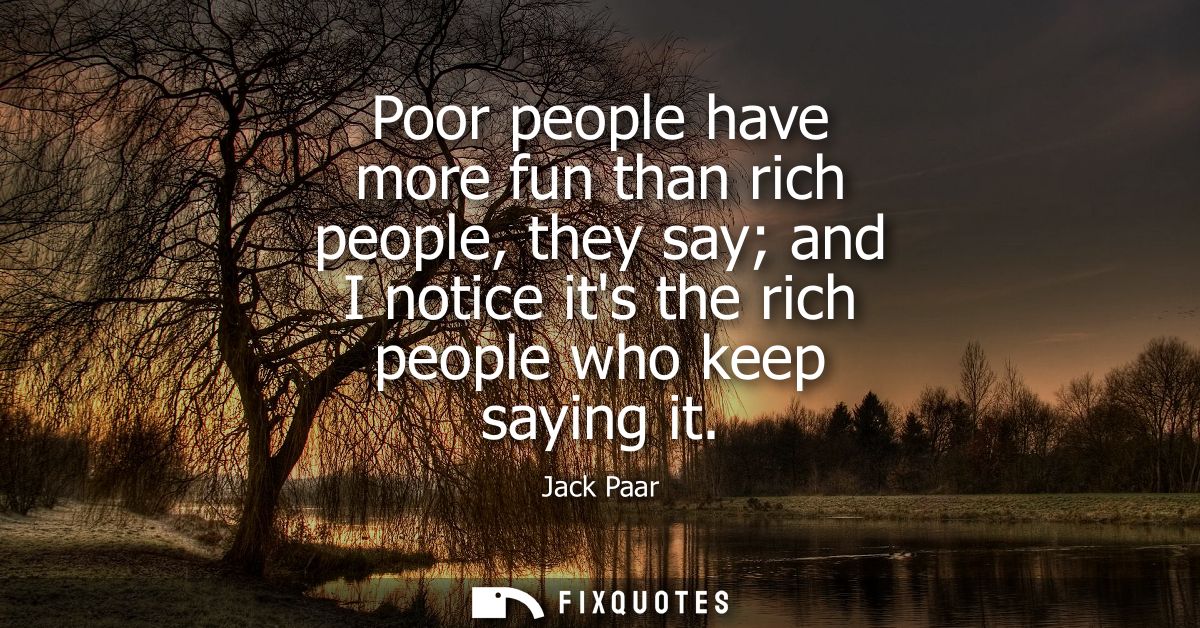 Poor people have more fun than rich people, they say and I notice its the rich people who keep saying it