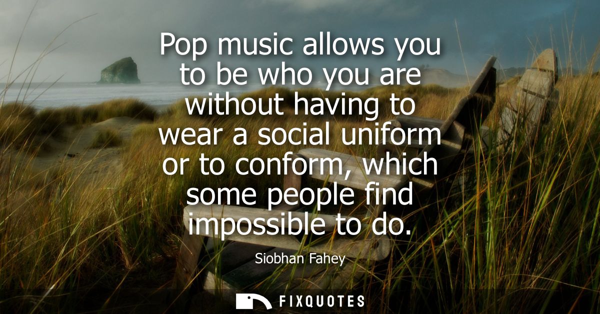 Pop music allows you to be who you are without having to wear a social uniform or to conform, which some people find imp