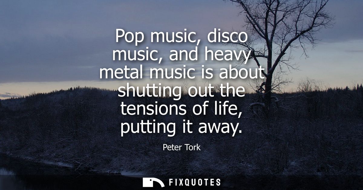 Pop music, disco music, and heavy metal music is about shutting out the tensions of life, putting it away
