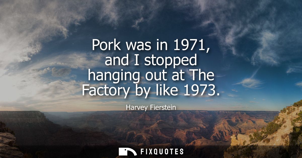 Pork was in 1971, and I stopped hanging out at The Factory by like 1973