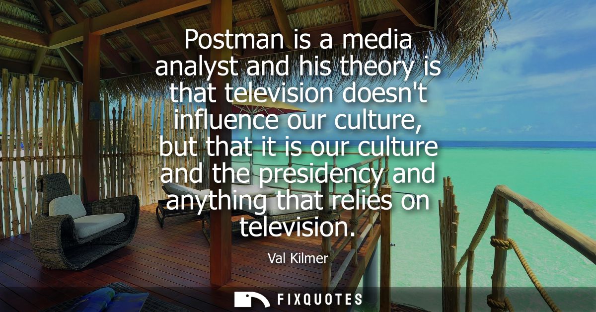 Postman is a media analyst and his theory is that television doesnt influence our culture, but that it is our culture an