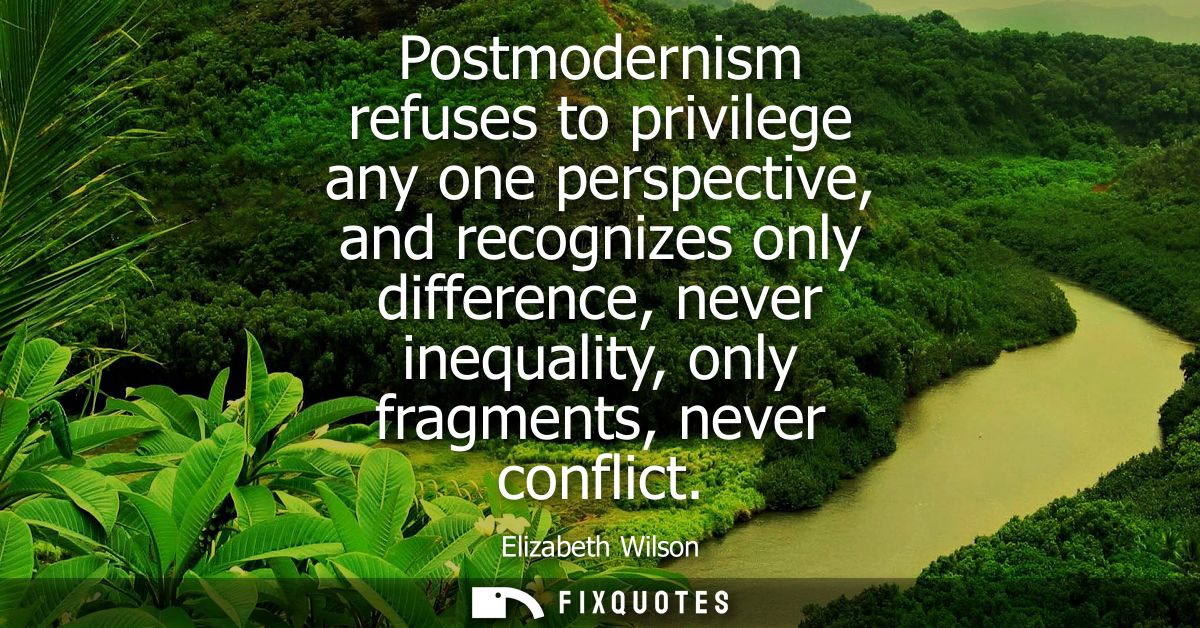 Postmodernism refuses to privilege any one perspective, and recognizes only difference, never inequality, only fragments