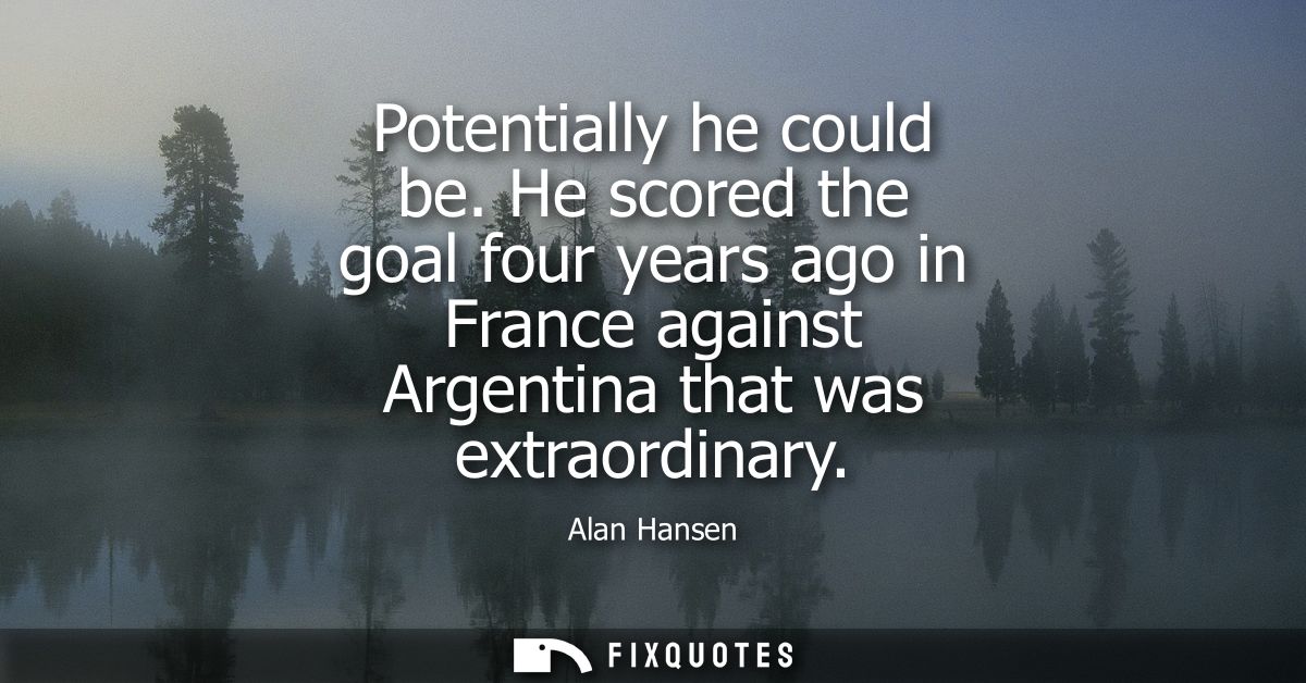 Potentially he could be. He scored the goal four years ago in France against Argentina that was extraordinary