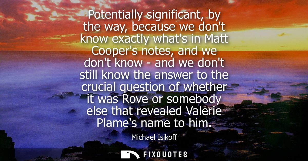 Potentially significant, by the way, because we dont know exactly whats in Matt Coopers notes, and we dont know - and we