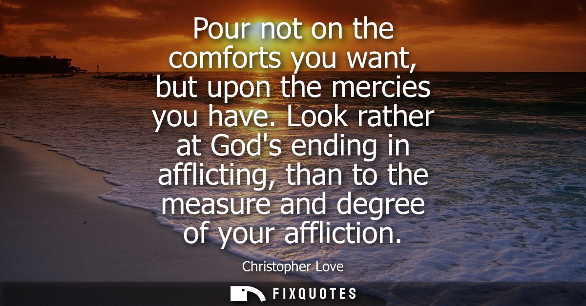 Pour not on the comforts you want, but upon the mercies you have. Look rather at Gods ending in afflicting, than to the 