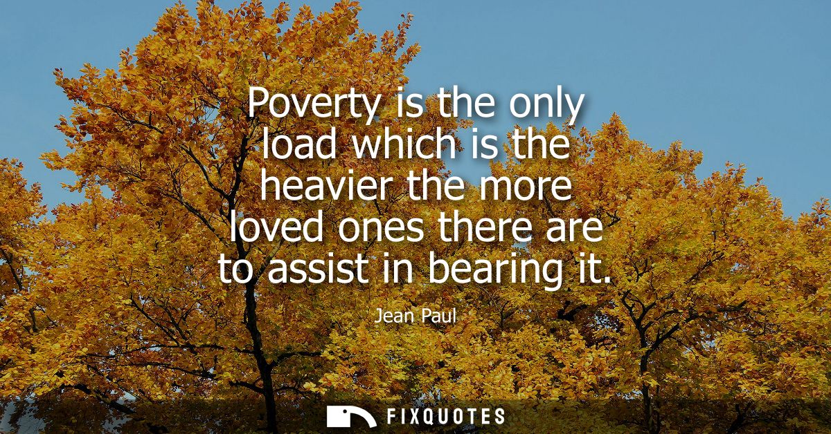 Poverty is the only load which is the heavier the more loved ones there are to assist in bearing it