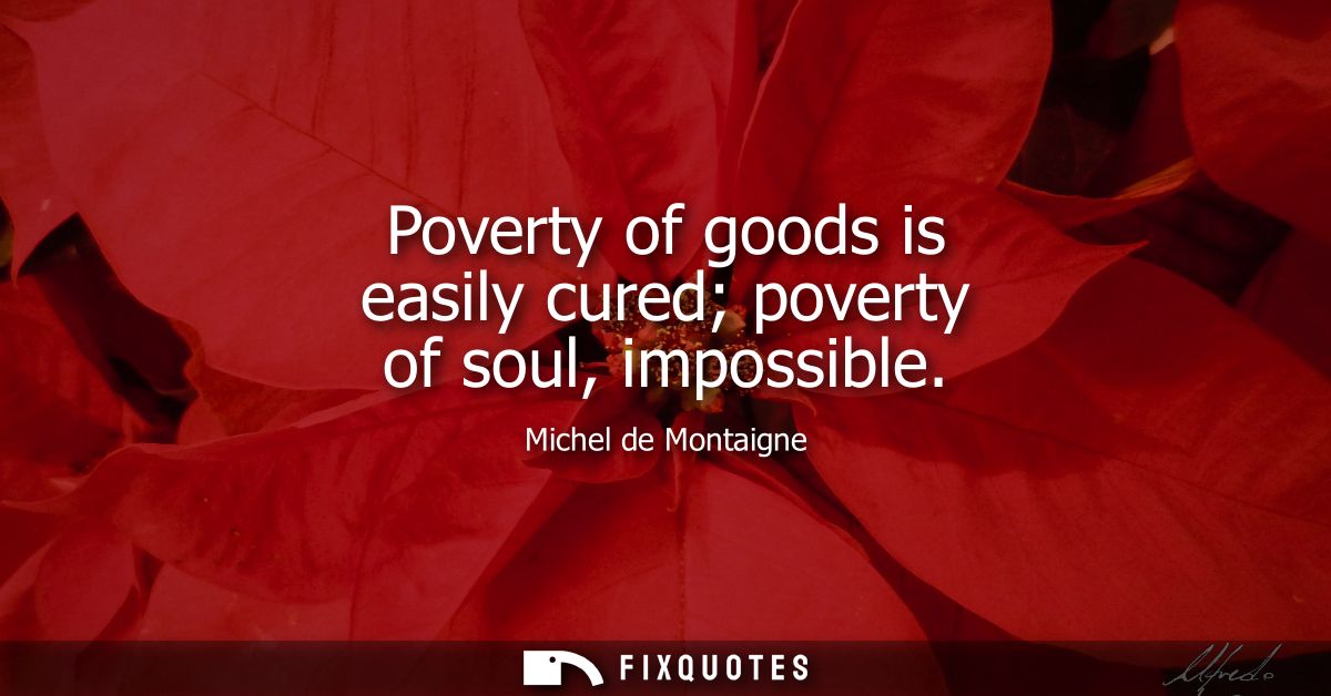 Poverty of goods is easily cured poverty of soul, impossible