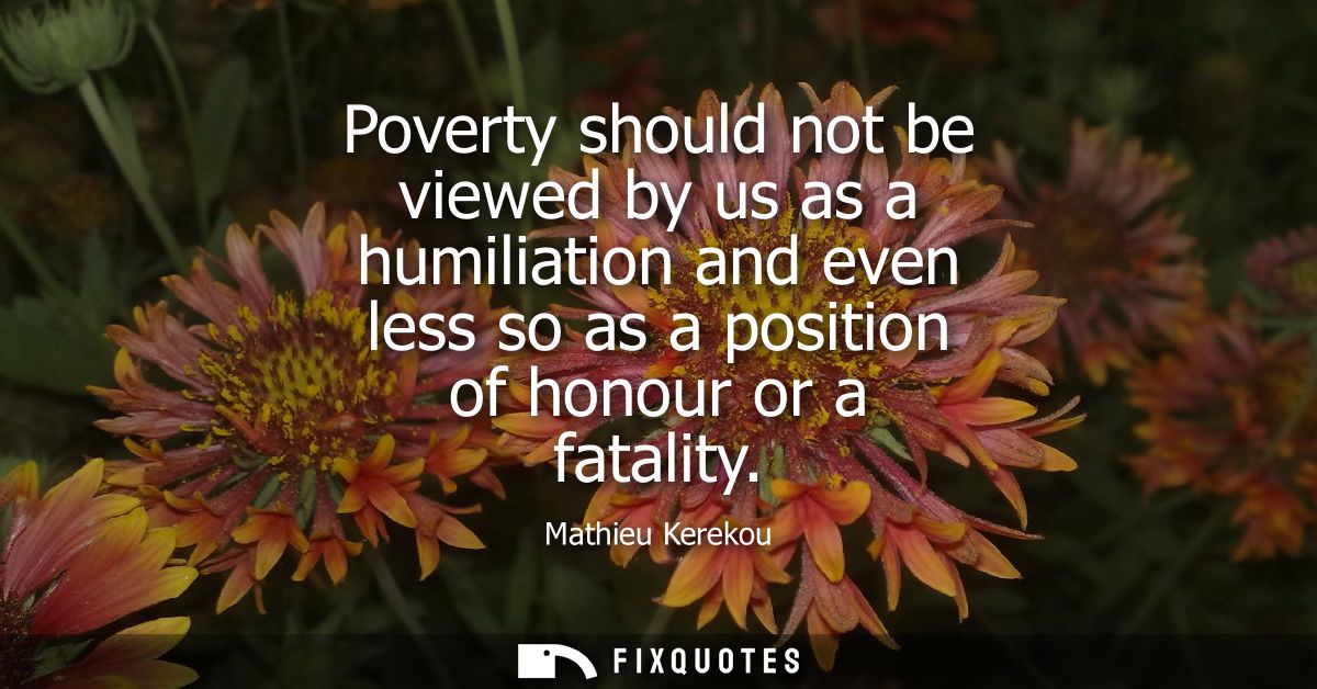 Poverty should not be viewed by us as a humiliation and even less so as a position of honour or a fatality