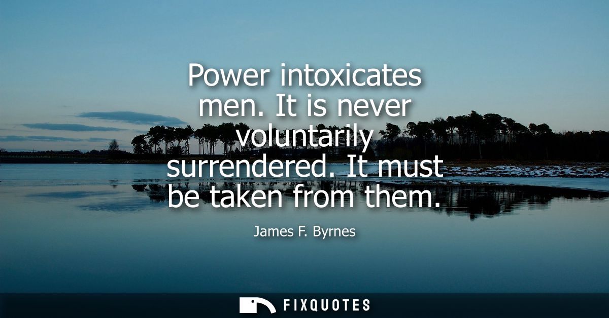 Power intoxicates men. It is never voluntarily surrendered. It must be taken from them