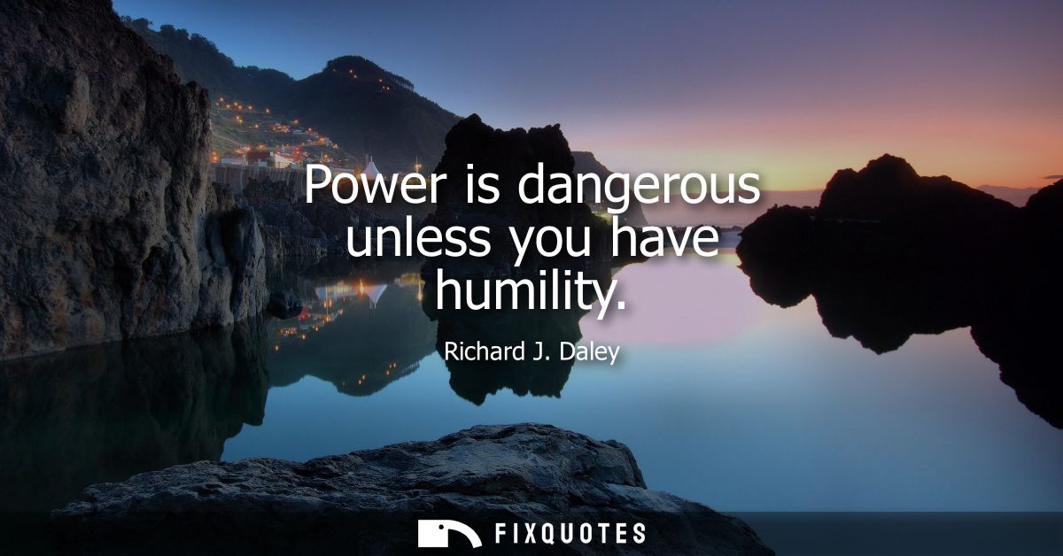 Power is dangerous unless you have humility