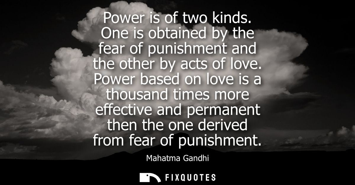 Power is of two kinds. One is obtained by the fear of punishment and the other by acts of love. Power based on love is a