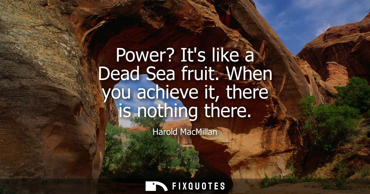 Power? Its like a Dead Sea fruit. When you achieve it, there is nothing there