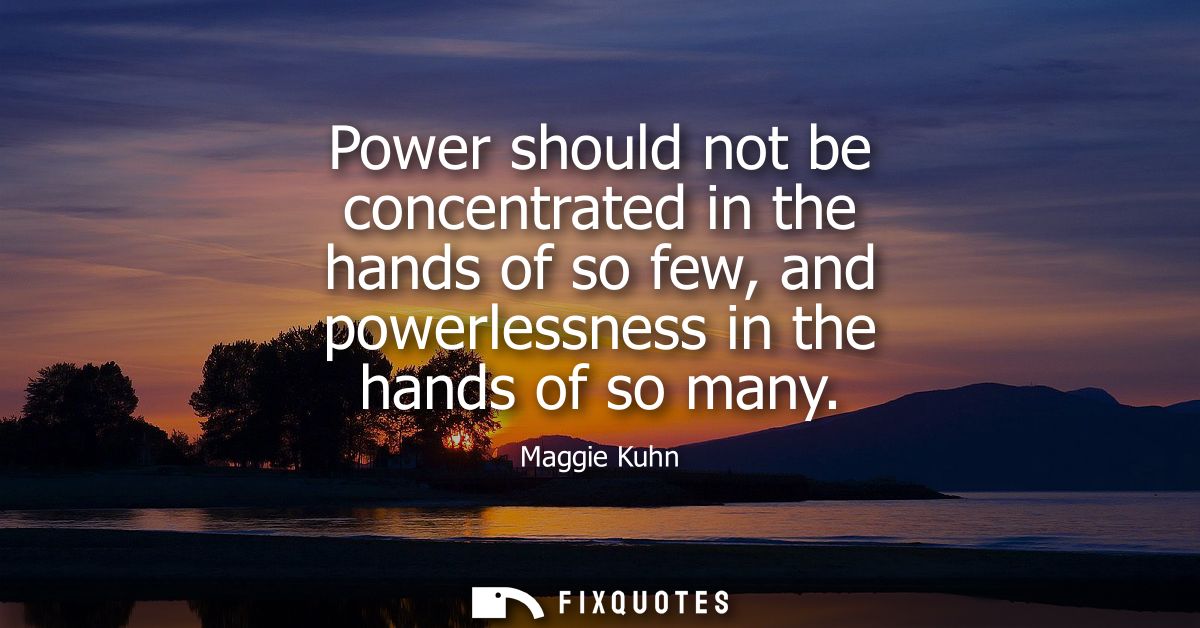 Power should not be concentrated in the hands of so few, and powerlessness in the hands of so many