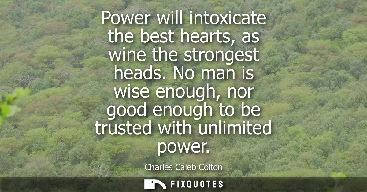 Power will intoxicate the best hearts, as wine the strongest heads. No man is wise enough, nor good enough to be trusted