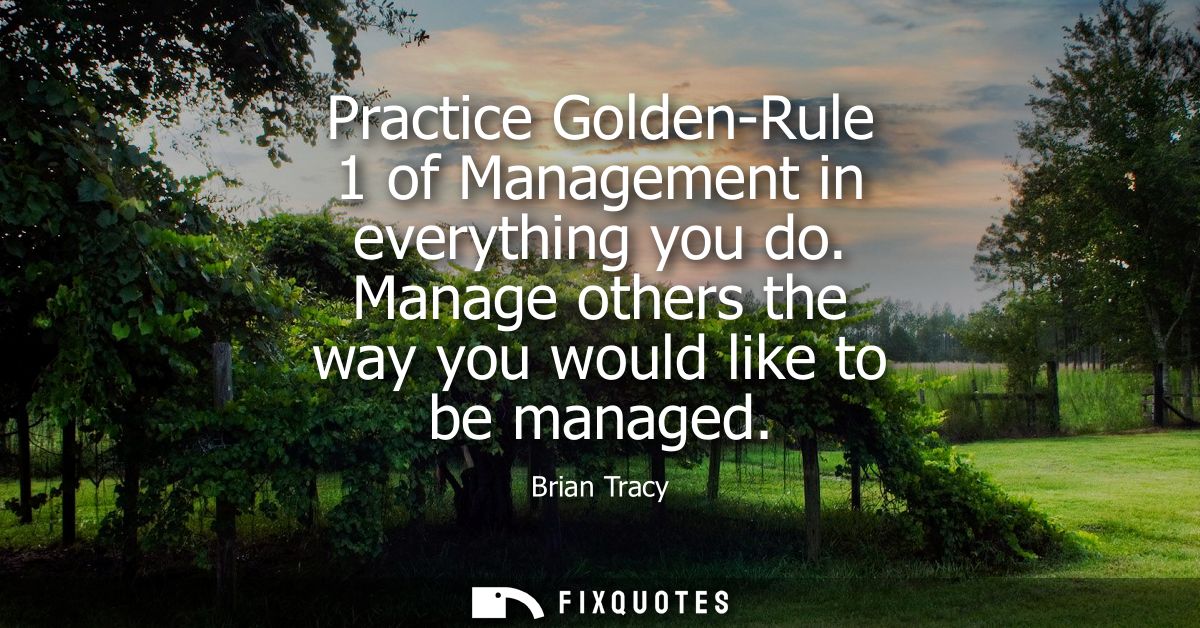 Practice Golden-Rule 1 of Management in everything you do. Manage others the way you would like to be managed