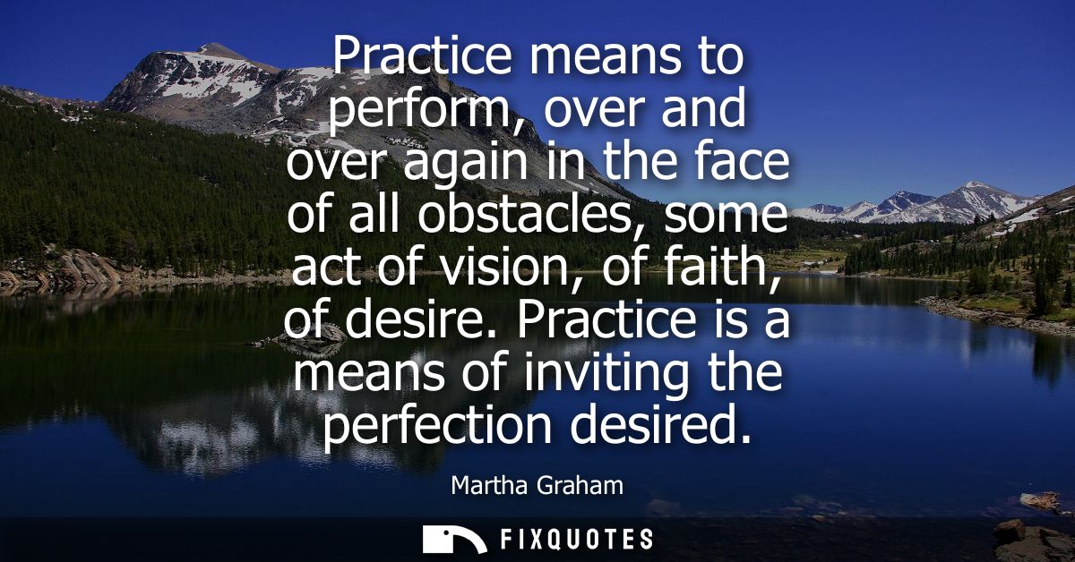 Practice means to perform, over and over again in the face of all obstacles, some act of vision, of faith, of desire.