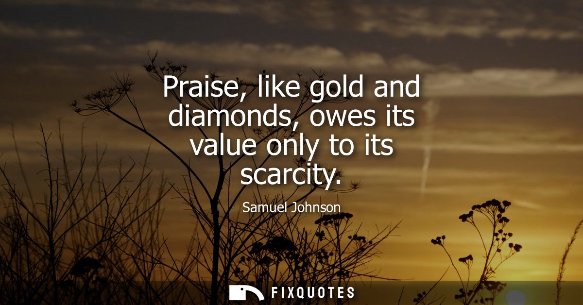 Praise, like gold and diamonds, owes its value only to its scarcity - Samuel Johnson