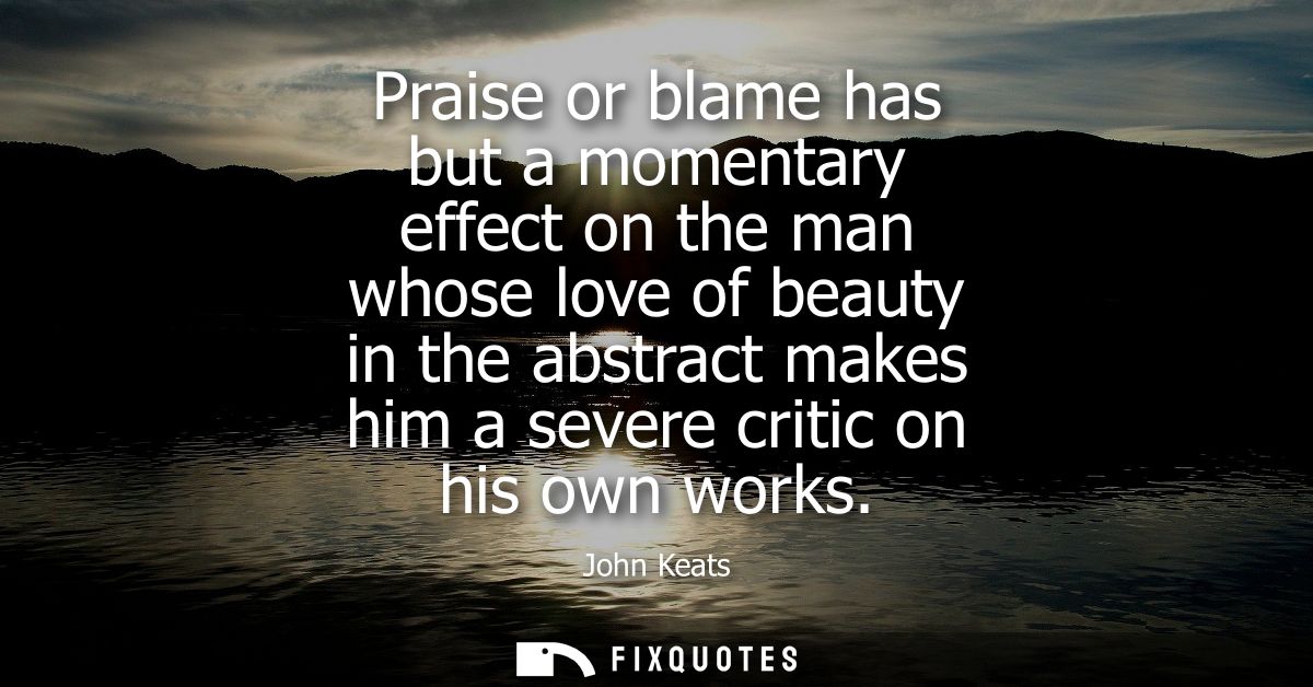 Praise or blame has but a momentary effect on the man whose love of beauty in the abstract makes him a severe critic on 