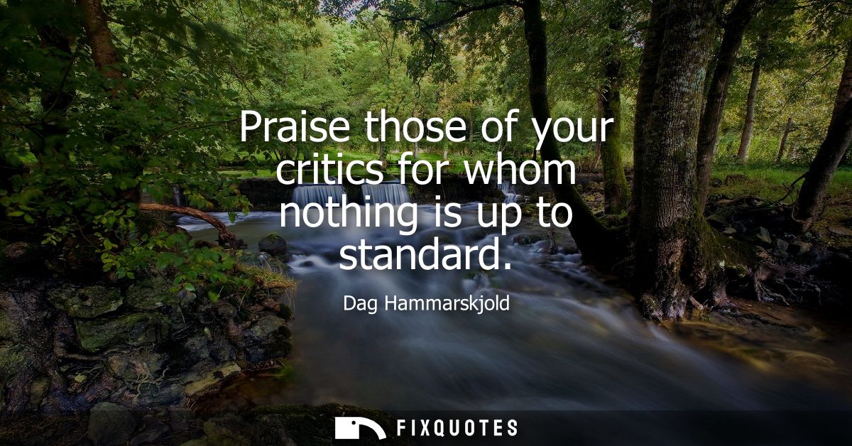 Praise those of your critics for whom nothing is up to standard