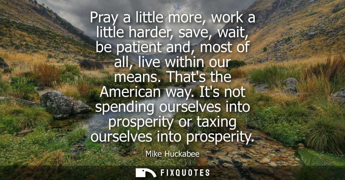 Pray a little more, work a little harder, save, wait, be patient and, most of all, live within our means. Thats the Amer