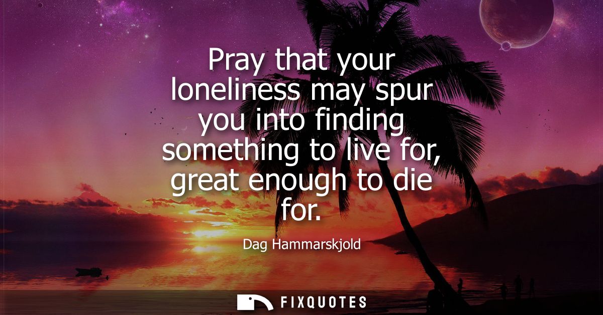 Pray that your loneliness may spur you into finding something to live for, great enough to die for