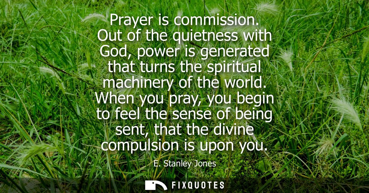 Prayer is commission. Out of the quietness with God, power is generated that turns the spiritual machinery of the world.