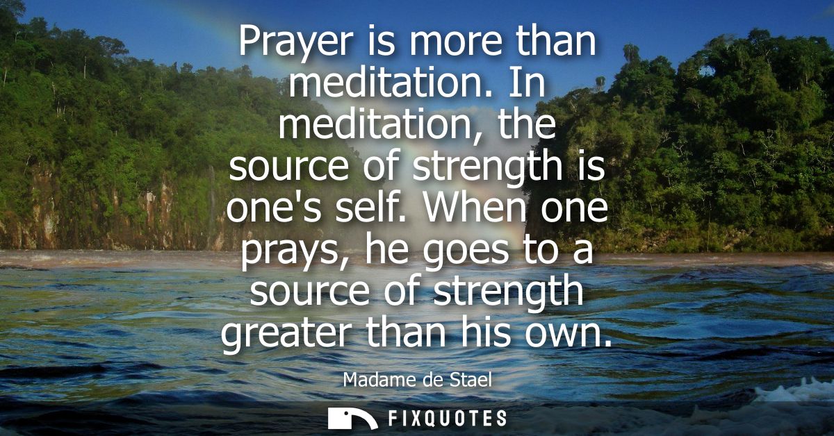Prayer is more than meditation. In meditation, the source of strength is ones self. When one prays, he goes to a source 