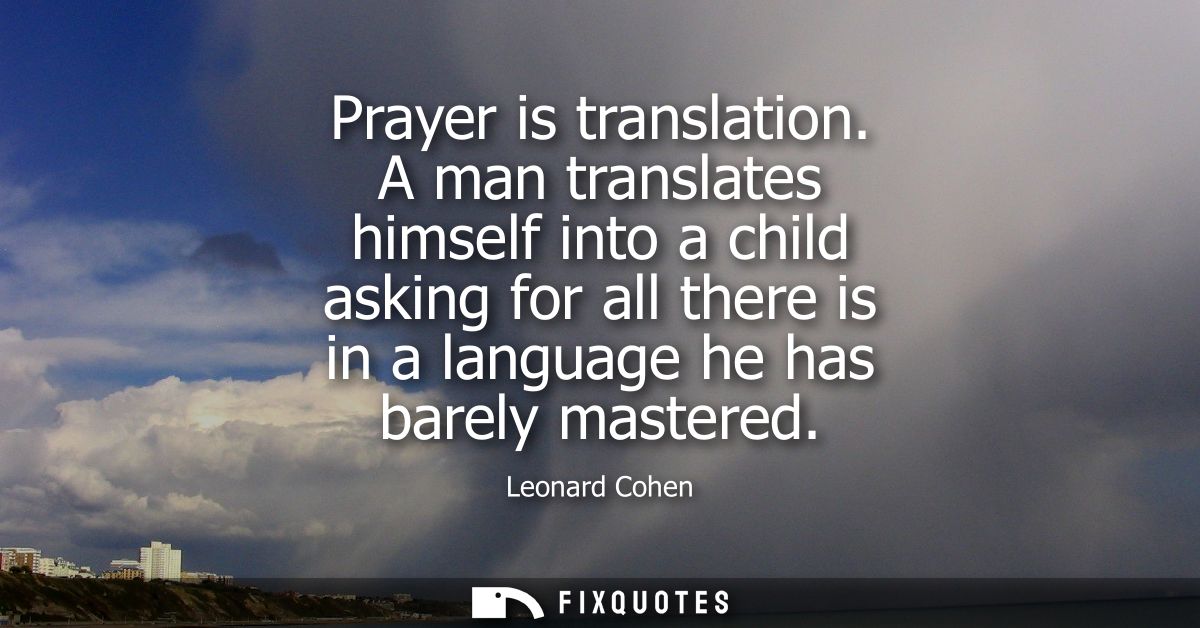 Prayer is translation. A man translates himself into a child asking for all there is in a language he has barely mastere