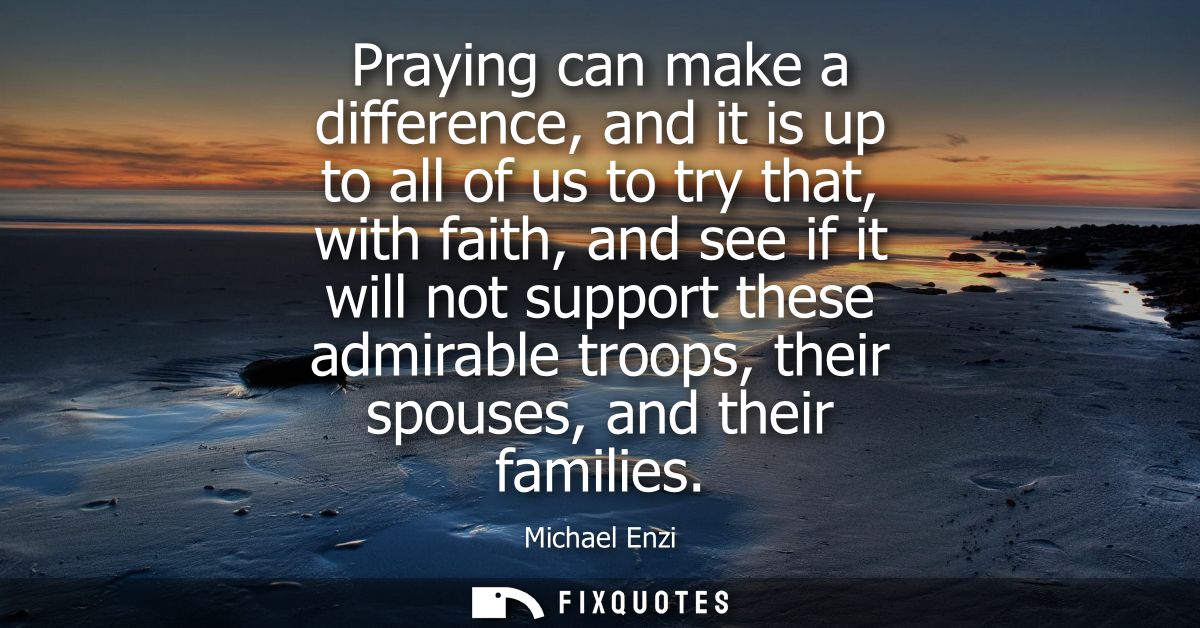 Praying can make a difference, and it is up to all of us to try that, with faith, and see if it will not support these a