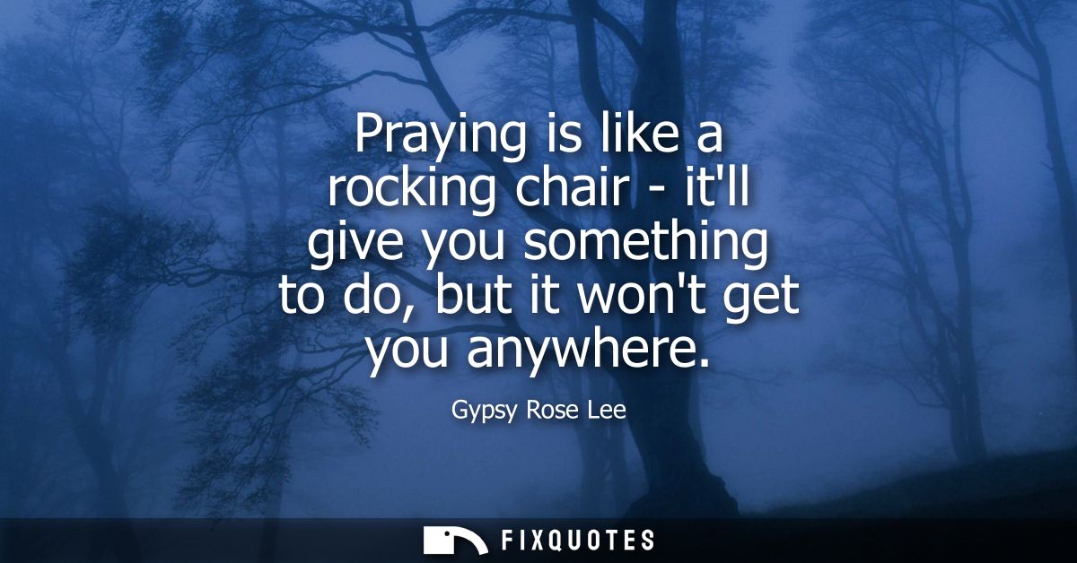 Praying is like a rocking chair - itll give you something to do, but it wont get you anywhere