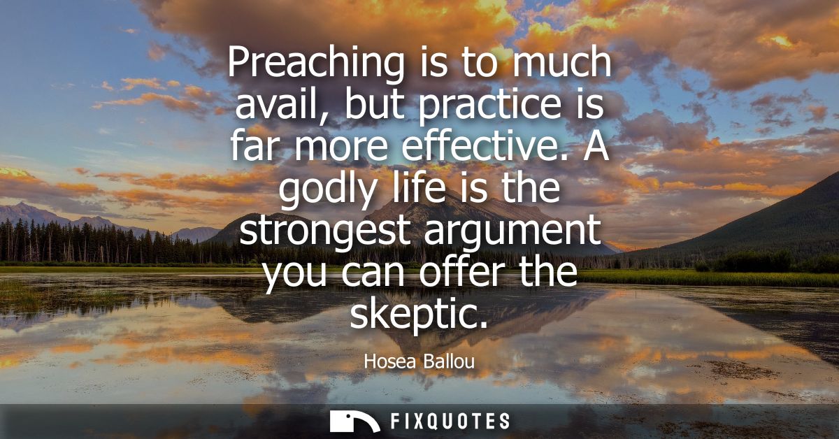 Preaching is to much avail, but practice is far more effective. A godly life is the strongest argument you can offer the