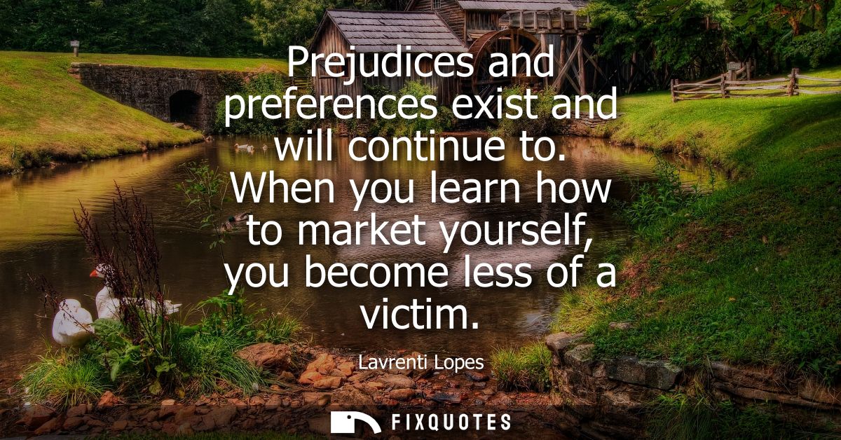 Prejudices and preferences exist and will continue to. When you learn how to market yourself, you become less of a victi