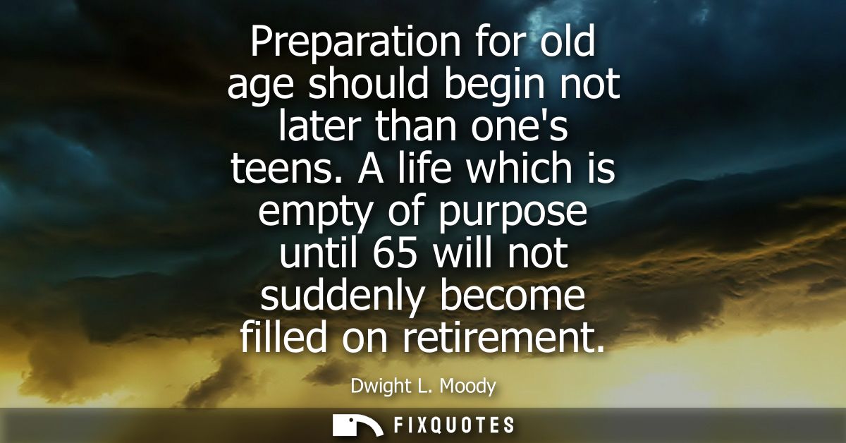 Preparation for old age should begin not later than ones teens. A life which is empty of purpose until 65 will not sudde