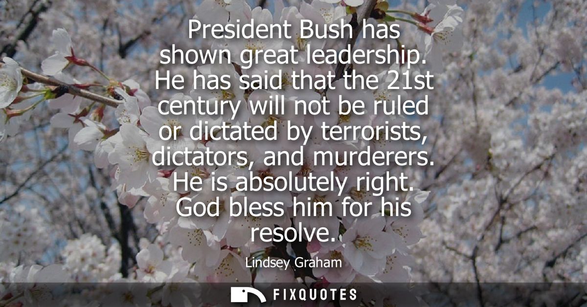 President Bush has shown great leadership. He has said that the 21st century will not be ruled or dictated by terrorists