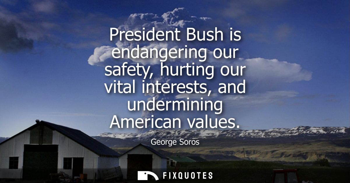 President Bush is endangering our safety, hurting our vital interests, and undermining American values