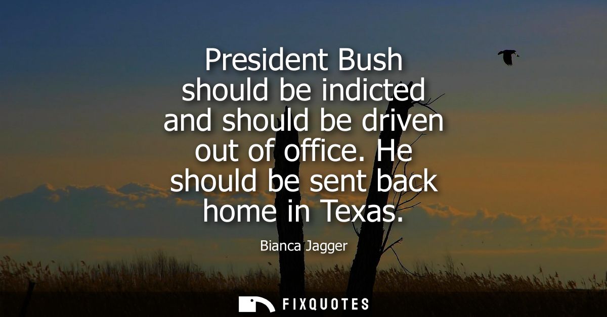 President Bush should be indicted and should be driven out of office. He should be sent back home in Texas